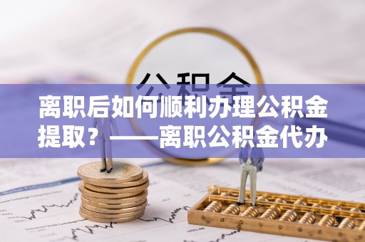 黎城离职后如何顺利办理公积金提取？——离职公积金代办提取全攻略