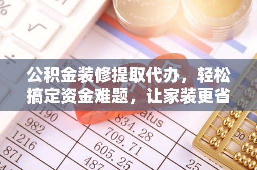 黎城公积金装修提取代办，轻松搞定资金难题，让家装更省心