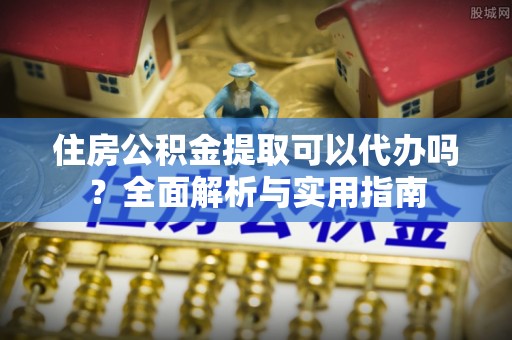 黎城住房公积金提取可以代办吗？全面解析与实用指南
