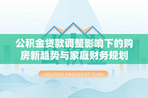黎城公积金贷款调整影响下的购房新趋势与家庭财务规划