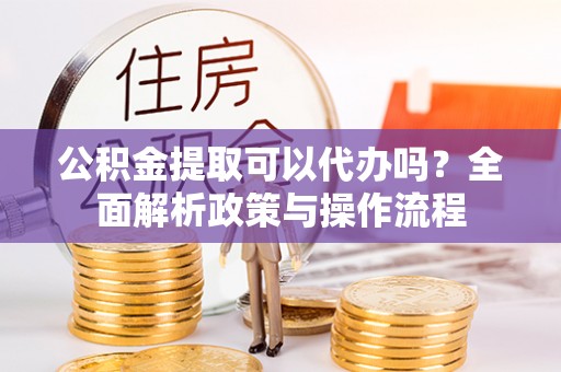 黎城公积金提取可以代办吗？全面解析政策与操作流程
