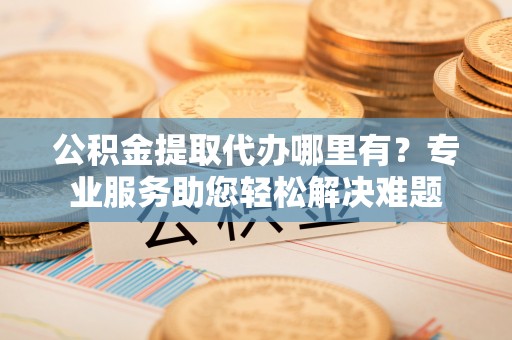 黎城公积金提取代办哪里有？专业服务助您轻松解决难题