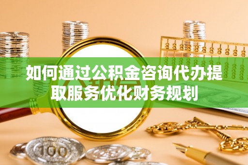黎城如何通过公积金咨询代办提取服务优化财务规划
