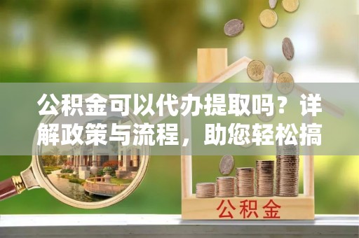 黎城公积金可以代办提取吗？详解政策与流程，助您轻松搞定！