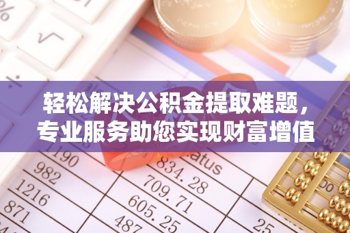 黎城轻松解决公积金提取难题，专业服务助您实现财富增值——代办公积金提取