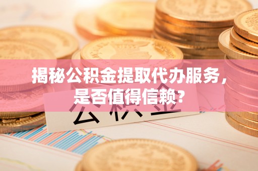 黎城揭秘公积金提取代办服务，是否值得信赖？