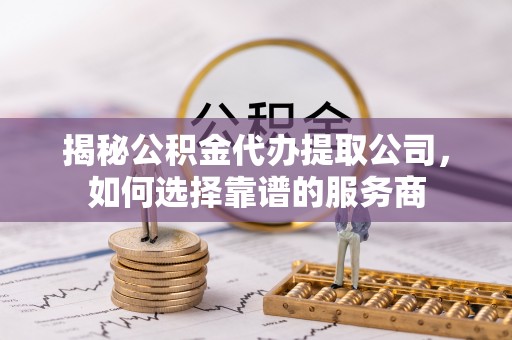 黎城揭秘公积金代办提取公司，如何选择靠谱的服务商