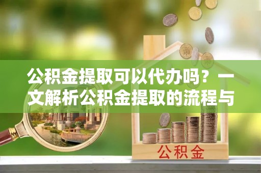 黎城公积金提取可以代办吗？一文解析公积金提取的流程与注意事项