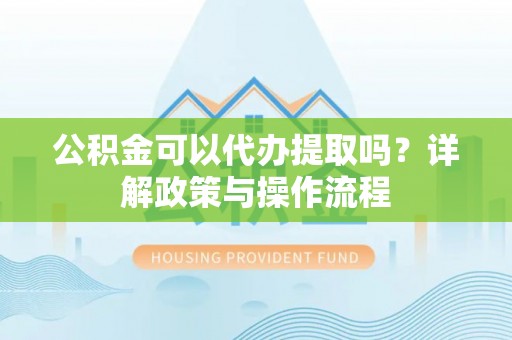 黎城公积金可以代办提取吗？详解政策与操作流程