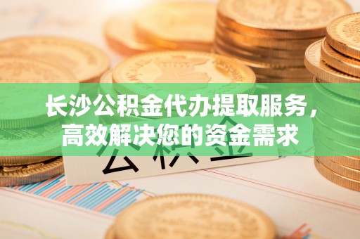 黎城长沙公积金代办提取服务，高效解决您的资金需求