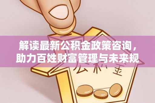 黎城解读最新公积金政策咨询，助力百姓财富管理与未来规划