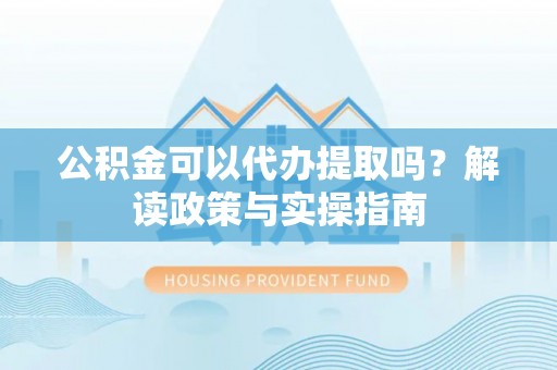 黎城公积金可以代办提取吗？解读政策与实操指南