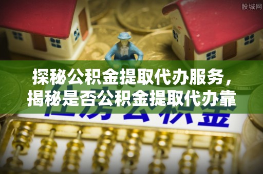 黎城探秘公积金提取代办服务，揭秘是否公积金提取代办靠谱吗？