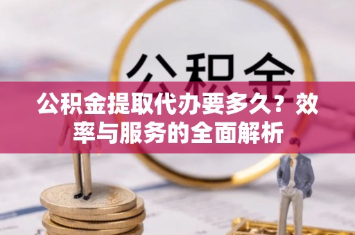 黎城公积金提取代办要多久？效率与服务的全面解析