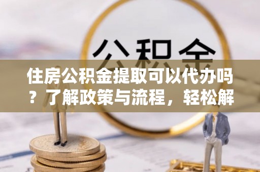 黎城住房公积金提取可以代办吗？了解政策与流程，轻松解决你的疑问