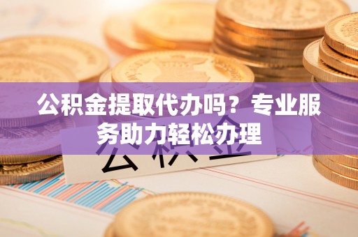 黎城公积金提取代办吗？专业服务助力轻松办理