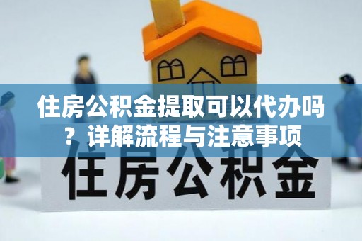 黎城住房公积金提取可以代办吗？详解流程与注意事项