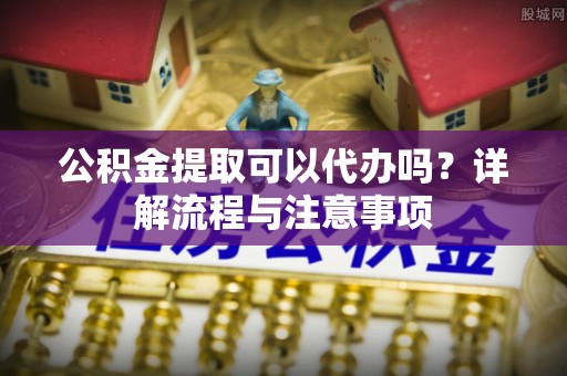 黎城公积金提取可以代办吗？详解流程与注意事项