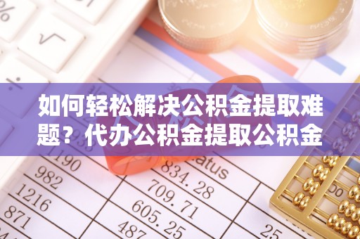 黎城如何轻松解决公积金提取难题？代办公积金提取公积金服务详解