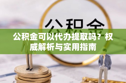 黎城公积金可以代办提取吗？权威解析与实用指南