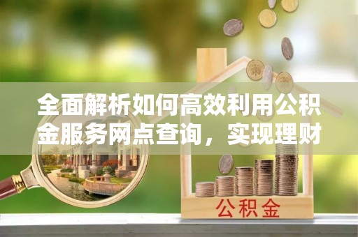 黎城全面解析如何高效利用公积金服务网点查询，实现理财与生活优化
