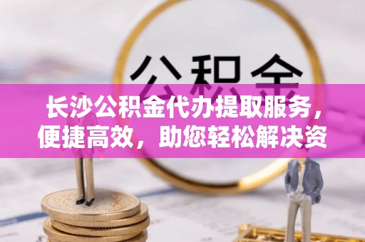 黎城长沙公积金代办提取服务，便捷高效，助您轻松解决资金需求