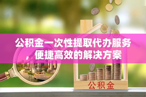 黎城公积金一次性提取代办服务，便捷高效的解决方案