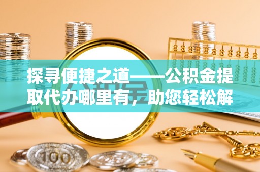 黎城探寻便捷之道——公积金提取代办哪里有，助您轻松解决资金难题