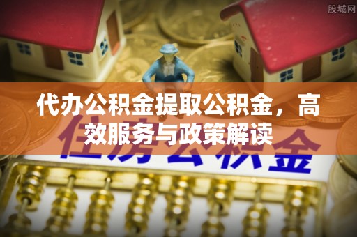 黎城代办公积金提取公积金，高效服务与政策解读
