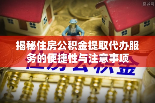 黎城揭秘住房公积金提取代办服务的便捷性与注意事项