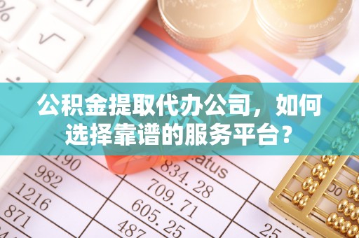 黎城公积金提取代办公司，如何选择靠谱的服务平台？