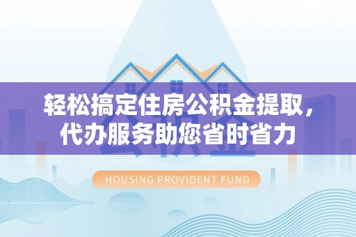 黎城轻松搞定住房公积金提取，代办服务助您省时省力