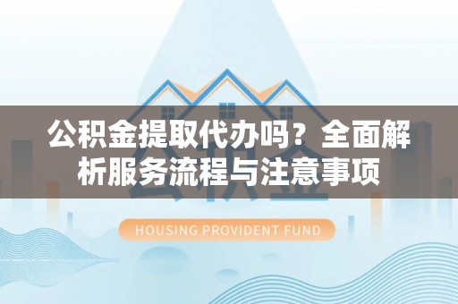 黎城公积金提取代办吗？全面解析服务流程与注意事项
