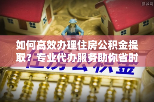 黎城如何高效办理住房公积金提取？专业代办服务助你省时省力