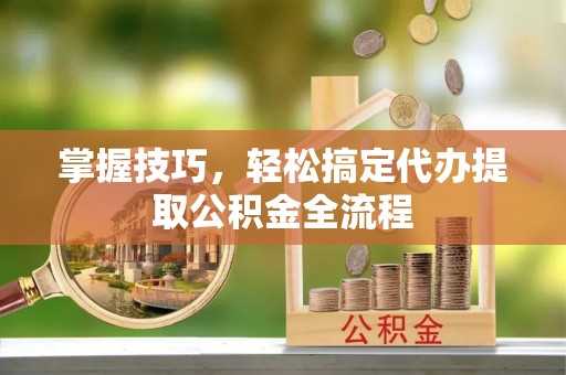 黎城掌握技巧，轻松搞定代办提取公积金全流程