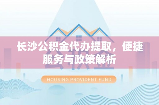 黎城长沙公积金代办提取，便捷服务与政策解析