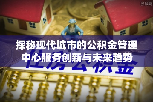 黎城探秘现代城市的公积金管理中心服务创新与未来趋势