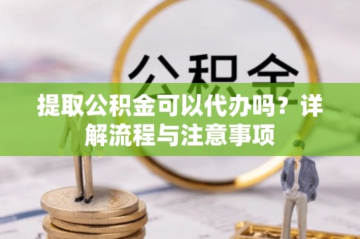 黎城提取公积金可以代办吗？详解流程与注意事项