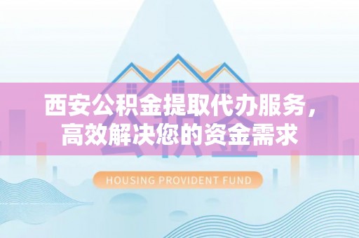 黎城西安公积金提取代办服务，高效解决您的资金需求