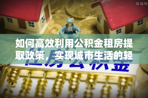 黎城如何高效利用公积金租房提取政策，实现城市生活的轻松负担