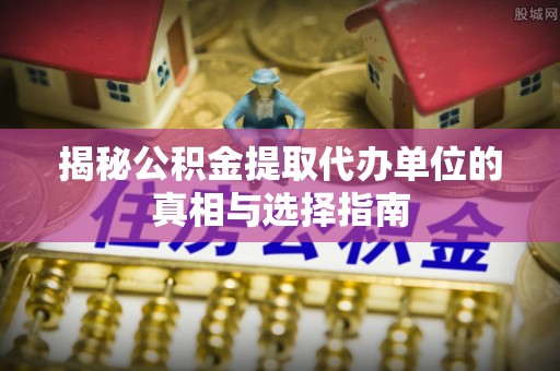 黎城揭秘公积金提取代办单位的真相与选择指南
