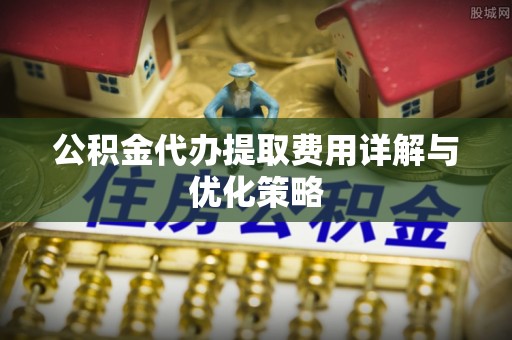 黎城公积金代办提取费用详解与优化策略