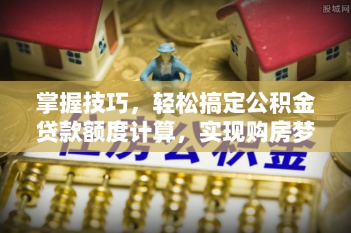 黎城掌握技巧，轻松搞定公积金贷款额度计算，实现购房梦想