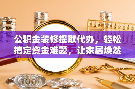 黎城公积金装修提取代办，轻松搞定资金难题，让家居焕然一新