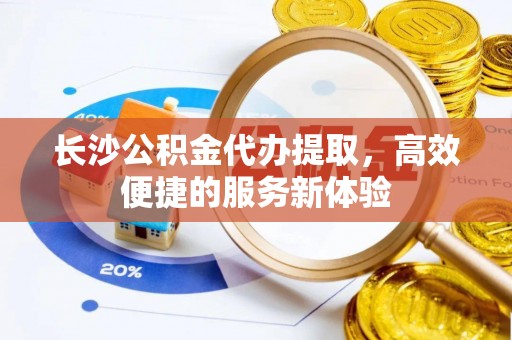 黎城长沙公积金代办提取，高效便捷的服务新体验