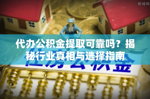 黎城代办公积金提取可靠吗？揭秘行业真相与选择指南