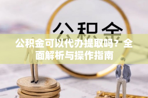 黎城公积金可以代办提取吗？全面解析与操作指南