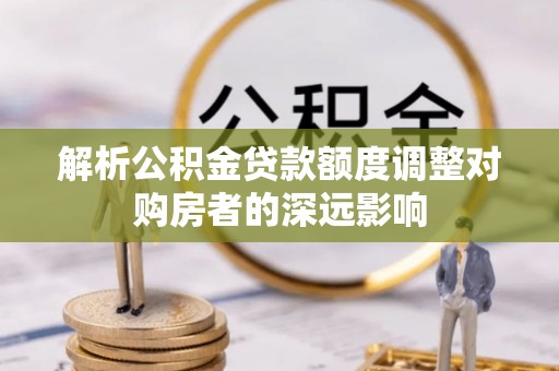 黎城解析公积金贷款额度调整对购房者的深远影响