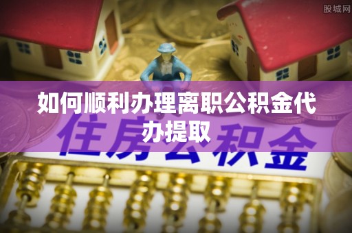 黎城如何顺利办理离职公积金代办提取