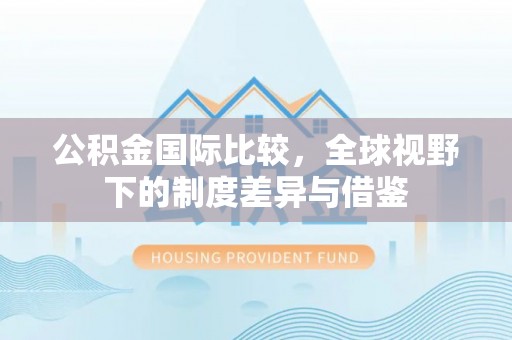 黎城公积金国际比较，全球视野下的制度差异与借鉴
